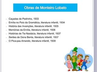 o Caçadas de Pedrinho, 1933
o Emília no País da Gramática, literatura infantil, 1934
o História das Invenções, literatura infantil, 1935
o Memórias da Emília, literatura infantil, 1936
o Histórias de Tia Nastácia, literatura infantil, 1937
o Serões de Dona Benta, literatura infantil, 1937
o O Pica-pau Amarelo, literatura infantil, 1939
 