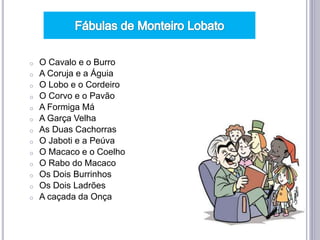 o O Cavalo e o Burro
o A Coruja e a Águia
o O Lobo e o Cordeiro
o O Corvo e o Pavão
o A Formiga Má
o A Garça Velha
o As Duas Cachorras
o O Jaboti e a Peúva
o O Macaco e o Coelho
o O Rabo do Macaco
o Os Dois Burrinhos
o Os Dois Ladrões
o A caçada da Onça
 