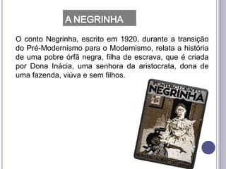 O conto Negrinha, escrito em 1920, durante a transição
do Pré-Modernismo para o Modernismo, relata a história
de uma pobre órfã negra, filha de escrava, que é criada
por Dona Inácia, uma senhora da aristocrata, dona de
uma fazenda, viúva e sem filhos.
 