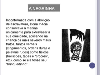 Inconformada com a abolição
da escravatura, Dona Inácia
conservava a menina
unicamente para extravasar à
sua crueldade, aplicando na
criança os mais severos maus
tratos, tantos verbais
(xingamentos, ordens duras e
palavras rudes) como físicos
(beliscões, tapas e “crocres”,
etc), como se ela fosse seu
“brinquedinho”.
 