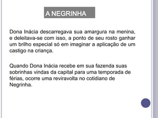 Dona Inácia descarregava sua amargura na menina,
e deleitava-se com isso, a ponto de seu rosto ganhar
um brilho especial só em imaginar a aplicação de um
castigo na criança.
Quando Dona Inácia recebe em sua fazenda suas
sobrinhas vindas da capital para uma temporada de
férias, ocorre uma reviravolta no cotidiano de
Negrinha.
 