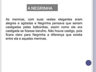 As meninas, com suas vestes elegantes eram
alegres e agitadas e Negrinha pensava que seriam
castigadas pelas balbúrdias, assim como ela era
castigada se fizesse barulho. Não houve castigo, pois
ficara claro para Negrinha a diferença que existia
entre ela e aquelas meninas.
 