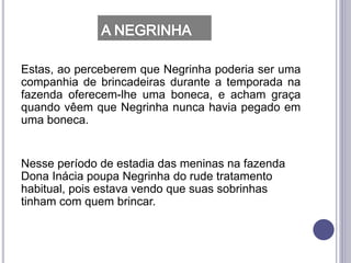 Estas, ao perceberem que Negrinha poderia ser uma
companhia de brincadeiras durante a temporada na
fazenda oferecem-lhe uma boneca, e acham graça
quando vêem que Negrinha nunca havia pegado em
uma boneca.
Nesse período de estadia das meninas na fazenda
Dona Inácia poupa Negrinha do rude tratamento
habitual, pois estava vendo que suas sobrinhas
tinham com quem brincar.
 
