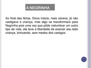 Ao final das férias, Dona Inácia, mais serena, já não
castigava a criança, mas algo se transformara para
Negrinha pois uma vez que pôde vislumbrar um outro
tipo de vida, ela teve a liberdade de exercer seu lado
criança, brincando, sem medos dos castigos.
 