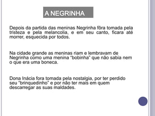 Depois da partida das meninas Negrinha fôra tomada pela
tristeza e pela melancolia, e em seu canto, ficara até
morrer, esquecida por todos.
Na cidade grande as meninas riam e lembravam de
Negrinha como uma menina “bobinha” que não sabia nem
o que era uma boneca.
Dona Inácia fora tomada pela nostalgia, por ter perdido
seu “brinquedinho” e por não ter mais em quem
descarregar as suas maldades.
 