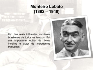 BIOGRAFIA
Monteiro Lobato
Monteiro Lobato
(1882 – 1948)
Um dos mais influentes escritores
brasileiros de todos os tempos. Foi
um importante editor de livros
inéditos e autor de importantes
traduções.
 