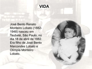 José Bento Renato
Monteiro Lobato (1882-
1948) nasceu em
Taubaté, São Paulo, no
dia 18 de abril de 1882.
Era filho de José Bento
Marcondes Lobato e
Olímpia Monteiro
Lobato.
VIDA
 