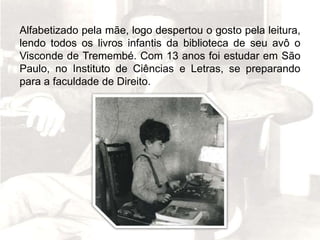 Alfabetizado pela mãe, logo despertou o gosto pela leitura,
lendo todos os livros infantis da biblioteca de seu avô o
Visconde de Tremembé. Com 13 anos foi estudar em São
Paulo, no Instituto de Ciências e Letras, se preparando
para a faculdade de Direito.
 