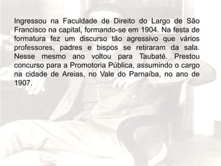 Ingressou na Faculdade de Direito do Largo de São
Francisco na capital, formando-se em 1904. Na festa de
formatura fez um discurso tão agressivo que vários
professores, padres e bispos se retiraram da sala.
Nesse mesmo ano voltou para Taubaté. Prestou
concurso para a Promotoria Pública, assumindo o cargo
na cidade de Areias, no Vale do Parnaíba, no ano de
1907.
 