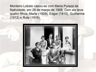 Monteiro Lobato casou-se com Maria Pureza da
Natividade, em 28 de março de 1908. Com ela teve
quatro filhos, Marta (1909), Edgar (1910), Guilherme
(1912) e Rute (1916).
 