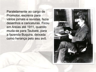 Paralelamente ao cargo de
Promotor, escrevia para
vários jornais e revistas, fazia
desenhos e caricaturas. Ficou
em Areias até 1911, quando
muda-se para Taubaté, para
a fazenda Buquira, deixada
como herança pelo seu avô.
 