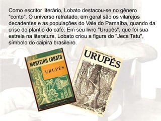 Como escritor literário, Lobato destacou-se no gênero
"conto". O universo retratado, em geral são os vilarejos
decadentes e as populações do Vale do Parnaíba, quando da
crise do plantio do café. Em seu livro "Urupês", que foi sua
estreia na literatura, Lobato criou a figura do "Jeca Tatu",
símbolo do caipira brasileiro.
 