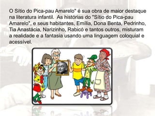 O Sítio do Pica-pau Amarelo" é sua obra de maior destaque
na literatura infantil. As histórias do "Sítio do Pica-pau
Amarelo", e seus habitantes, Emília, Dona Benta, Pedrinho,
Tia Anastácia, Narizinho, Rabicó e tantos outros, misturam
a realidade e a fantasia usando uma linguagem coloquial e
acessível.
 