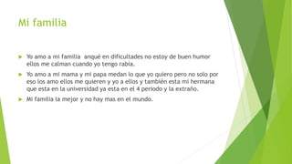 Mi familia
 Yo amo a mi familia anqué en dificultades no estoy de buen humor
ellos me calman cuando yo tengo rabia.
 Yo amo a mi mama y mi papa medan lo que yo quiero pero no solo por
eso los amo ellos me quieren y yo a ellos y también esta mi hermana
que esta en la universidad ya esta en el 4 periodo y la extraño.
 Mi familia la mejor y no hay mas en el mundo.
 