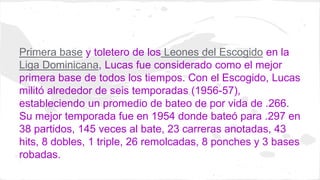 Primera base y toletero de los Leones del Escogido en la 
Liga Dominicana, Lucas fue considerado como el mejor 
primera ba...