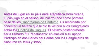 Antes de jugar en su país natal República Dominicana, 
Lucas jugó en el béisbol de Puerto Rico como primera 
base de los C...
