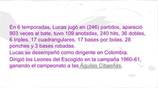 En 6 temporadas, Lucas jugó en (246) partidos, apareció 
903 veces al bate, tuvo 109 anotadas, 240 hits, 36 dobles, 
6 tri...