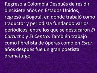 Regreso a Colombia Después de residir
diecisiete años en Estados Unidos,
regresó a Bogotá, en donde trabajó como
traductor y periodista fundando varios
periódicos, entre los que se destacaron El
Cartucho y El Centro. También trabajó
como libretista de óperas como en Ester.
años después fue un gran poetista
dramaturgo.
 