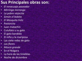Sus Principales obras son:
• El renacuajo paseador
• Mirringa mirronga
• La pobre viejecita
• Simón el bobito
• El Mosquito Feliz
• Pastorcita
• Juan matachín
• Cutufato y su gato
• El gato bandido
• El niño y la mariposa
• Las siete vidas de gato
• Las flores
• Mosca grande
• En el Niágara
• La hora de las tinieblas
• Noche de diciembre
 