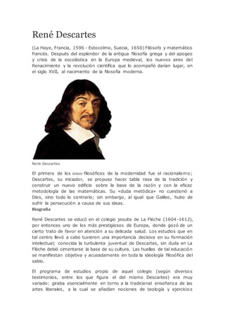 René Descartes
(La Haye, Francia, 1596 - Estocolmo, Suecia, 1650) Filósofo y matemático
francés. Después del esplendor de la antigua filosofía griega y del apogeo
y crisis de la escolástica en la Europa medieval, los nuevos aires del
Renacimiento y la revolución científica que lo acompañó darían lugar, en
el siglo XVII, al nacimiento de la filosofía moderna.
René Descartes
El primero de los ismos filosóficos de la modernidad fue el racionalismo;
Descartes, su iniciador, se propuso hacer tabla rasa de la tradición y
construir un nuevo edificio sobre la base de la razón y con la eficaz
metodología de las matemáticas. Su «duda metódica» no cuestionó a
Dios, sino todo lo contrario; sin embargo, al igual que Galileo, hubo de
sufrir la persecución a causa de sus ideas.
Biografía
René Descartes se educó en el colegio jesuita de La Flèche (1604-1612),
por entonces uno de los más prestigiosos de Europa, donde gozó de un
cierto trato de favor en atención a su delicada salud. Los estudios que en
tal centro llevó a cabo tuvieron una importancia decisiva en su formación
intelectual; conocida la turbulenta juventud de Descartes, sin duda en La
Flèche debió cimentarse la base de su cultura. Las huellas de tal educación
se manifiestan objetiva y acusadamente en toda la ideología filosófica del
sabio.
El programa de estudios propio de aquel colegio (según diversos
testimonios, entre los que figura el del mismo Descartes) era muy
variado: giraba esencialmente en torno a la tradicional enseñanza de las
artes liberales, a la cual se añadían nociones de teología y ejercicios
 