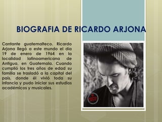 BIOGRAFIA DE RICARDO ARJONA 
Cantante guatemalteco. Ricardo 
Arjona llegó a este mundo el día 
19 de enero de 1964 en la 
localidad latinoamericana de 
Antigua, en Guatemala. Cuando 
cumplió los tres años de edad su 
familia se trasladó a la capital del 
país, donde él vivió toda su 
infancia y pudo iniciar sus estudios 
académicos y musicales. 
 