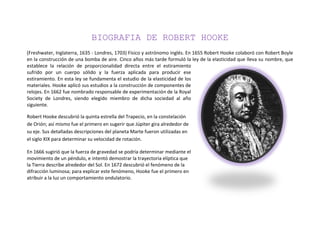 BIOGRAFIA DE ROBERT HOOKE
(Freshwater, Inglaterra, 1635 - Londres, 1703) Físico y astrónomo inglés. En 1655 Robert Hooke colaboró con Robert Boyle
en la construcción de una bomba de aire. Cinco años más tarde formuló la ley de la elasticidad que lleva su nombre, que
establece la relación de proporcionalidad directa entre el estiramiento
sufrido por un cuerpo sólido y la fuerza aplicada para producir ese
estiramiento. En esta ley se fundamenta el estudio de la elasticidad de los
materiales. Hooke aplicó sus estudios a la construcción de componentes de
relojes. En 1662 fue nombrado responsable de experimentación de la Royal
Society de Londres, siendo elegido miembro de dicha sociedad al año
siguiente.

Robert Hooke descubrió la quinta estrella del Trapecio, en la constelación
de Orión; así mismo fue el primero en sugerir que Júpiter gira alrededor de
su eje. Sus detalladas descripciones del planeta Marte fueron utilizadas en
el siglo XIX para determinar su velocidad de rotación.

En 1666 sugirió que la fuerza de gravedad se podría determinar mediante el
movimiento de un péndulo, e intentó demostrar la trayectoria elíptica que
la Tierra describe alrededor del Sol. En 1672 descubrió el fenómeno de la
difracción luminosa; para explicar este fenómeno, Hooke fue el primero en
atribuir a la luz un comportamiento ondulatorio.
 