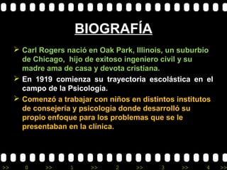 >> 0 >> 1 >> 2 >> 3 >> 4 >>
BIOGRAFÍA
 Carl Rogers nació en Oak Park, Illinois, un suburbio
de Chicago, hijo de exitoso ingeniero civil y su
madre ama de casa y devota cristiana.
 En 1919 comienza su trayectoria escolástica en el
campo de la Psicología.
 Comenzó a trabajar con niños en distintos institutos
de consejería y psicología donde desarrolló su
propio enfoque para los problemas que se le
presentaban en la clínica.
 