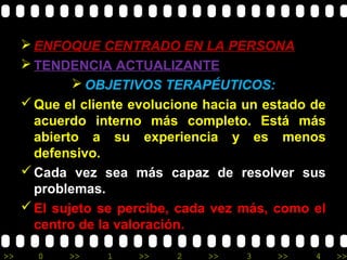 >> 0 >> 1 >> 2 >> 3 >> 4 >>
 ENFOQUE CENTRADO EN LA PERSONA
 TENDENCIA ACTUALIZANTE
 OBJETIVOS TERAPÉUTICOS:
Que el cliente evolucione hacia un estado de
acuerdo interno más completo. Está más
abierto a su experiencia y es menos
defensivo.
Cada vez sea más capaz de resolver sus
problemas.
El sujeto se percibe, cada vez más, como el
centro de la valoración.
 
