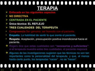 >> 0 >> 1 >> 2 >> 3 >> 4 >>
TERAPIA
 Enfocada en los siguientes aspectos
 NO DIRECTIVA
 CENTRADA EN EL PACIENTE
 Única técnica: EL REFLEJO
 TRES CUALIDADES DEL TERAPEUTA
• Congruencia Ser genuino; ser honesto con el paciente.
• Empatía. La habilidad de sentir lo que siente el paciente.
• Respeto. Aceptación, preocupación positiva incondicional hacia el
paciente.
 Rogers dice que estas cualidades son “necesarias y suficientes”:
si el terapeuta muestra estas tres cualidades, el paciente mejorará
 Algunas de las investigaciones sugieren que las técnicas no son tan
importantes como la personalidad del terapeuta, y que, al menos
hasta cierto punto, los terapeutas “nacen” , no se “hacen”.
 