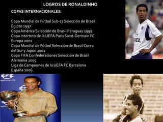 LOGROS DE RONALDINHO
COPAS INTERNACIONALES:
Copa Mundial de Fútbol Sub-17 Selección de Brasil
Egipto 1997
Copa América Selección de Brasil Paraguay 1999
Copa Intertoto de la UEFA Paris Saint-Germain FC
Europa 2001
Copa Mundial de Fútbol Selección de Brasil Corea
del Sur y Japón 2002
Copa FIFA Confederaciones Selección de Brasil
Alemania 2005
Liga de Campeones de la UEFA FC Barcelona
España 2006.
 