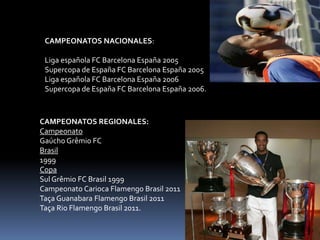 CAMPEONATOS NACIONALES:
Liga española FC Barcelona España 2005
Supercopa de España FC Barcelona España 2005
Liga española FC Barcelona España 2006
Supercopa de España FC Barcelona España 2006.
CAMPEONATOS REGIONALES:
Campeonato
Gaúcho Grêmio FC
Brasil
1999
Copa
Sul Grêmio FC Brasil 1999
Campeonato Carioca Flamengo Brasil 2011
Taça Guanabara Flamengo Brasil 2011
Taça Rio Flamengo Brasil 2011.
 