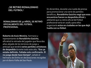 RONALDINHO DE 37 AÑOS, SE RETIRÓ
OFICIALMENTE DEL FÚTBOL
PROFESIONAL
¿SE RETIRO RONALDINHO
DEL FÚTBOL?
Roberto de Assis Moreira, hermano y
representante de Ronaldinho Gaúcho,
oficializó la retirada del jugador que lleva dos
años alejado de los terrenos de juego y
anticipó que tendrá varios partidos amistosos
de despedida durante todo este año. "Eso ya
estaba definido. Faltaba solo confirmarlo. Él
no juega desde hace tiempo", señaló el
hermano de Dinho en declaraciones recogidas
por el diario Folha de Sao Paulo.
En diciembre, durante una rueda de prensa
para promocionar una serie de partidos
benéficos, Ronaldinho Gaúcho negó que esos
encuentros fueran su despedida oficial y
adelantó que su retiro oficial del fútbol
profesional sería en 2018 y para ellos
organizaría actos en ciudades en las que dejó
huella con su fútbol.
 