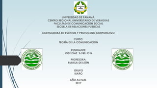 UNIVERSIDAD DE PANAMÁ
CENTRO REGIONAL UNIVERSITARIO DE VERAGUAS
FACULTAD DE COMUNICACIÓN SOCIAL
ESCUELA DE RELACIONES PUBLICAS
LICENCIATURA EN EVENTOS Y PROTOCOLO CORPORATIVO
CURSO:
TEORÍA DE LA COMUNICACIÓN
ESTUDIANTE:
JOSÉ DÍAZ 9-749-1316
PROFESORA:
RUBIELA DE LEÓN
GRUPO
IIIAÑO
AÑO ACTUAL
2017
 