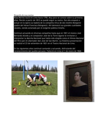 Biografia de rosa merino
Rosa Merino nació en Lima hacia 1790. Muy poco se conoce sobre su primeros
años. Recién a partir de 1812 se puede seguir su rastro. Ese año empezó a
actuar en la ópera La Isabela de la compañía lírica de don Andrés Bolognesi
(padre del héroe Francisco Bolognesi). Ahí demostró sus grandes cualidades
vocales, siendo aclamada por el exigente público limeño.
Continuó actuando en diversas compañías hasta que en 1821 el músico José
Bernardo Alcedo y el compositor José de la Torre Ugarte le invitaron a
interpretar la Marcha Nacional que había sido elegida como el Himno Nacional
del Perú por el Libertador don José de San Martín. La histórica presentación
se realizó el 23 de setiembre de 1821 en el Teatro Nacional de Lima.
En los siguientes años continuó cantando y actuando, disfrutando del
reconocimiento del pueblo peruano. Falleció en Lima el 1 de enero de 1868.
 