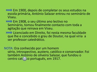            Em 1900, depois de completar os seus estudos na escola primária, António Salazar entrou no seminário de Viseu.           Em 1908, o seu último ano lectivo no Seminário, tomou finalmente contacto com toda a agitação que reinava em Viseu.           Licenciado em Direito, foi nesta mesma faculdade que lhe e concebido o grau de Doutor, na qual viria  a ser professor catedrático. NOTA:Era conhecido por um homem sério, introspectivo, austero, católico e conservador. Foi também António de oliveira Salazar, que fundou o centro católico português, em 1917.