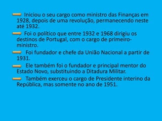           Iniciou o seu cargo como ministro das Finanças em 1928, depois de uma revolução, permanecendo neste até 1932.           Foi o político que entre 1932 e 1968 dirigiu os destinos de Portugal, com o cargo de primeiro-ministro.           Foi fundador e chefe da União Nacional a partir de 1931.           Ele também foi o fundador e principal mentor do Estado Novo, substituindo a Ditadura Militar.           Também exerceu o cargo de Presidente interino da República, mas somente no ano de 1951.