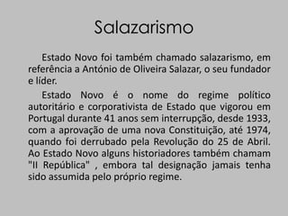 Salazarismo          Estado Novo foi também chamado salazarismo, em referência a António de Oliveira Salazar, o seu fundador e líder.          Estado Novo é o nome do regime político autoritário e corporativista de Estado que vigorou em Portugal durante 41 anos sem interrupção, desde 1933, com a aprovação de uma nova Constituição, até 1974, quando foi derrubado pela Revolução do 25 de Abril. Ao Estado Novo alguns historiadores também chamam "II República" , embora tal designação jamais tenha sido assumida pelo próprio regime.