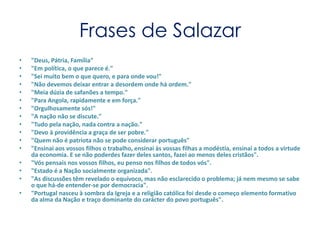 Frases de Salazar "Deus, Pátria, Família""Em política, o que parece é.""Sei muito bem o que quero, e para onde vou!""Não devemos deixar entrar a desordem onde há ordem.""Meia dúzia de safanões a tempo.""Para Angola, rapidamente e em força.""Orgulhosamente sós!""A nação não se discute.""Tudo pela nação, nada contra a nação.""Devo à providência a graça de ser pobre.""Quem não é patriota não se pode considerar português""Ensinai aos vossos filhos o trabalho, ensinai às vossas filhas a modéstia, ensinai a todos a virtude da economia. E se não poderdes fazer deles santos, fazei ao menos deles cristãos"."Vós pensais nos vossos filhos, eu penso nos filhos de todos vós"."Estado é a Nação socialmente organizada"."As discussões têm revelado o equívoco, mas não esclarecido o problema; já nem mesmo se sabe o que há-de entender-se por democracia"."Portugal nasceu à sombra da Igreja e a religião católica foi desde o começo elemento formativo da alma da Nação e traço dominante do carácter do povo português".
