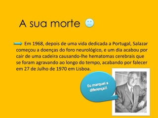            Em 1968, depois de uma vida dedicada a Portugal, Salazar começou a doenças do foro neurológico, e um dia acabou por cair de uma cadeira causando-lhe hematomas cerebrais que se foram agravando ao longo do tempo, acabando por falecer em 27 de Julho de 1970 em Lisboa.A sua morte Eu marquei a diferença!!