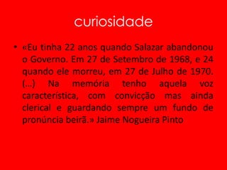 curiosidade«Eu tinha 22 anos quando Salazar abandonou o Governo. Em 27 de Setembro de 1968, e 24 quando ele morreu, em 27 de Julho de 1970. (…) Na memória tenho aquela voz característica, com convicção mas ainda clerical e guardando sempre um fundo de pronúncia beirã.» Jaime Nogueira Pinto