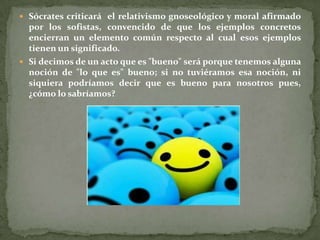  Sócrates criticará el relativismo gnoseológico y moral afirmado
  por los sofistas, convencido de que los ejemplos concretos
  encierran un elemento común respecto al cual esos ejemplos
  tienen un significado.
 Si decimos de un acto que es "bueno" será porque tenemos alguna
  noción de "lo que es" bueno; si no tuviéramos esa noción, ni
  siquiera podríamos decir que es bueno para nosotros pues,
  ¿cómo lo sabríamos?
 