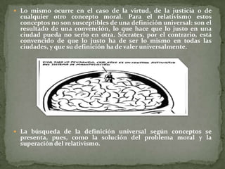  Lo mismo ocurre en el caso de la virtud, de la justicia o de
  cualquier otro concepto moral. Para el relativismo estos
  conceptos no son susceptibles de una definición universal: son el
  resultado de una convención, lo que hace que lo justo en una
  ciudad pueda no serlo en otra. Sócrates, por el contrario, está
  convencido de que lo justo ha de ser lo mismo en todas las
  ciudades, y que su definición ha de valer universalmente.




 La búsqueda de la definición universal según conceptos se
  presenta, pues, como la solución del problema moral y la
  superación del relativismo.
 