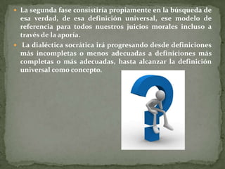 La segunda fase consistiría propiamente en la búsqueda de
  esa verdad, de esa definición universal, ese modelo de
  referencia para todos nuestros juicios morales incluso a
  través de la aporía.
 La dialéctica socrática irá progresando desde definiciones
  más incompletas o menos adecuadas a definiciones más
  completas o más adecuadas, hasta alcanzar la definición
  universal como concepto.
 