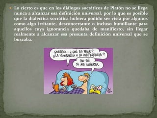  Lo cierto es que en los diálogos socráticos de Platón no se llega
  nunca a alcanzar esa definición universal, por lo que es posible
  que la dialéctica socrática hubiera podido ser vista por algunos
  como algo irritante, desconcertante o incluso humillante para
  aquellos cuya ignorancia quedaba de manifiesto, sin llegar
  realmente a alcanzar esa presunta definición universal que se
  buscaba.
 