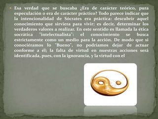  Esa verdad que se buscaba ¿Era de carácter teórico, pura
 especulación o era de carácter práctico? Todo parece indicar que
 la intencionalidad de Sócrates era práctica: descubrir aquel
 conocimiento que sirviera para vivir; es decir, determinar los
 verdaderos valores a realizar. En este sentido es llamada la ética
 socrática "intelectualista": el conocimiento se busca
 estrictamente como un medio para la acción. De modo que si
 conociéramos lo "Bueno", no podríamos dejar de actuar
 conforme a él; la falta de virtud en nuestras acciones será
 identificada, pues, con la ignorancia, y la virtud con el
 