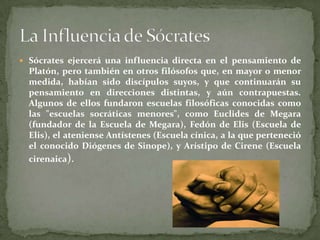  Sócrates ejercerá una influencia directa en el pensamiento de
  Platón, pero también en otros filósofos que, en mayor o menor
  medida, habían sido discípulos suyos, y que continuarán su
  pensamiento en direcciones distintas, y aún contrapuestas.
  Algunos de ellos fundaron escuelas filosóficas conocidas como
  las "escuelas socráticas menores", como Euclides de Megara
  (fundador de la Escuela de Megara), Fedón de Elis (Escuela de
  Elis), el ateniense Antístenes (Escuela cínica, a la que perteneció
  el conocido Diógenes de Sinope), y Arístipo de Cirene (Escuela
  cirenaica).
 