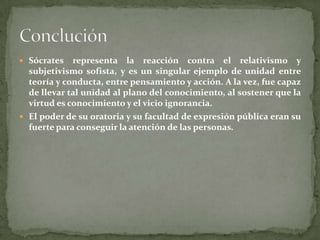 Sócrates   representa la reacción contra el relativismo y
  subjetivismo sofista, y es un singular ejemplo de unidad entre
  teoría y conducta, entre pensamiento y acción. A la vez, fue capaz
  de llevar tal unidad al plano del conocimiento, al sostener que la
  virtud es conocimiento y el vicio ignorancia.
 El poder de su oratoria y su facultad de expresión pública eran su
  fuerte para conseguir la atención de las personas.
 