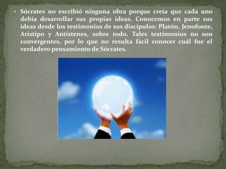  Sócrates no escribió ninguna obra porque creía que cada uno
  debía desarrollar sus propias ideas. Conocemos en parte sus
  ideas desde los testimonios de sus discípulos: Platón, Jenofonte,
  Aristipo y Antístenes, sobre todo. Tales testimonios no son
  convergentes, por lo que no resulta fácil conocer cuál fue el
  verdadero pensamiento de Sócrates.
 