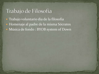  Trabajo voluntario día de la filosofía
 Homenaje al padre de la misma Sócrates
 Música de fondo : BYOB system of Down
 