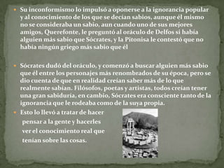  Su inconformismo lo impulsó a oponerse a la ignorancia popular
  y al conocimiento de los que se decían sabios, aunque él mismo
  no se consideraba un sabio, aun cuando uno de sus mejores
  amigos, Querefonte, le preguntó al oráculo de Delfos si había
  alguien más sabio que Sócrates, y la Pitonisa le contestó que no
  había ningún griego más sabio que él

 Sócrates dudó del oráculo, y comenzó a buscar alguien más sabio
  que él entre los personajes más renombrados de su época, pero se
  dio cuenta de que en realidad creían saber más de lo que
  realmente sabían. Filósofos, poetas y artistas, todos creían tener
  una gran sabiduría, en cambio, Sócrates era consciente tanto de la
  ignorancia que le rodeaba como de la suya propia.
 Esto lo llevó a tratar de hacer
   pensar a la gente y hacerles
   ver el conocimiento real que
   tenían sobre las cosas.
 
